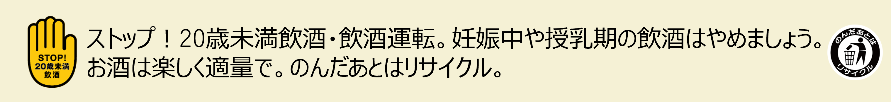 ストップ！20歳未満飲酒・飲酒運転。妊娠中や授乳中の飲酒はやめましょう。お酒は楽しく適量で。のんだあとはリサイクル。